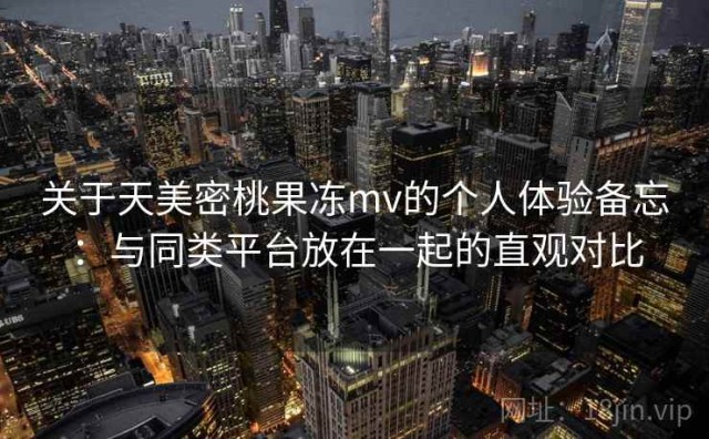 关于天美密桃果冻mv的个人体验备忘：与同类平台放在一起的直观对比