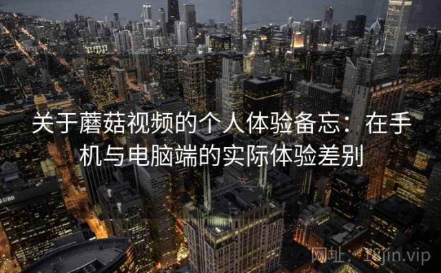 关于蘑菇视频的个人体验备忘：在手机与电脑端的实际体验差别