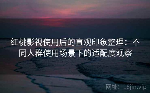 红桃影视使用后的直观印象整理：不同人群使用场景下的适配度观察