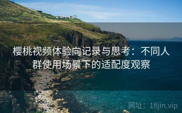 樱桃视频体验向记录与思考：不同人群使用场景下的适配度观察
