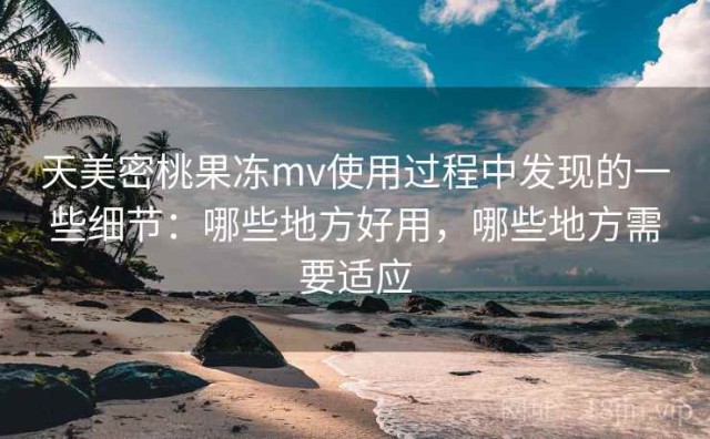 天美密桃果冻mv使用过程中发现的一些细节：哪些地方好用，哪些地方需要适应