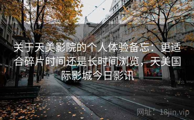 关于天美影院的个人体验备忘：更适合碎片时间还是长时间浏览，天美国际影城今日影讯