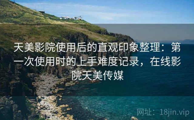 天美影院使用后的直观印象整理：第一次使用时的上手难度记录，在线影院天美传媒