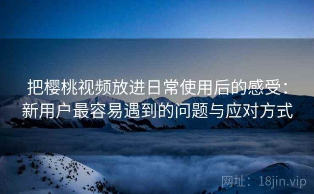 把樱桃视频放进日常使用后的感受：新用户最容易遇到的问题与应对方式
