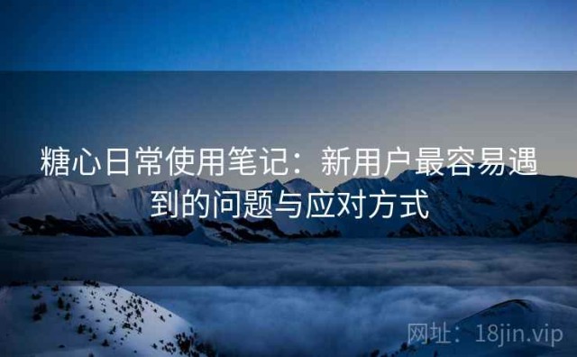 糖心日常使用笔记：新用户最容易遇到的问题与应对方式