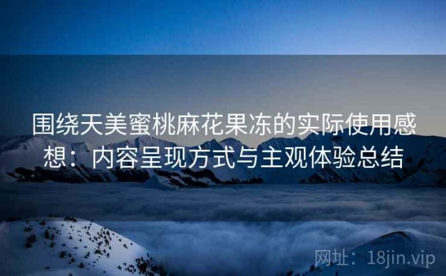 围绕天美蜜桃麻花果冻的实际使用感想：内容呈现方式与主观体验总结
