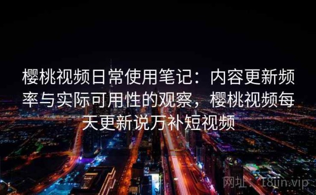樱桃视频日常使用笔记：内容更新频率与实际可用性的观察，樱桃视频每天更新说万补短视频