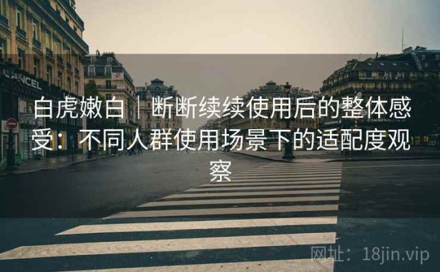 白虎嫩白｜断断续续使用后的整体感受：不同人群使用场景下的适配度观察