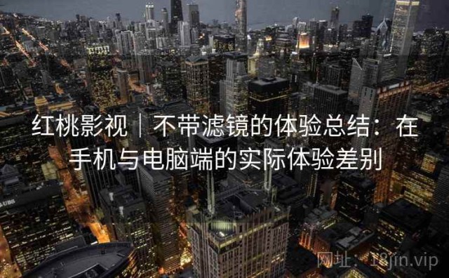 红桃影视｜不带滤镜的体验总结：在手机与电脑端的实际体验差别