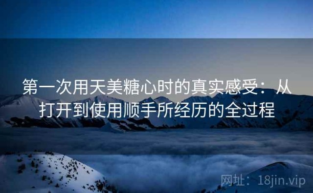 第一次用天美糖心时的真实感受：从打开到使用顺手所经历的全过程