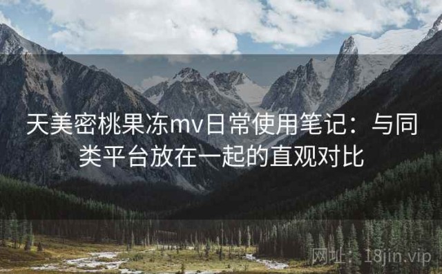 天美密桃果冻mv日常使用笔记：与同类平台放在一起的直观对比