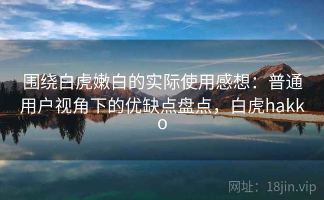 围绕白虎嫩白的实际使用感想：普通用户视角下的优缺点盘点，白虎hakko