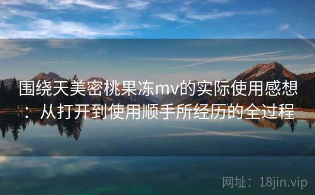 围绕天美密桃果冻mv的实际使用感想：从打开到使用顺手所经历的全过程