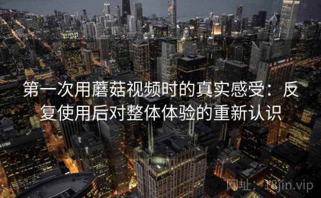 第一次用蘑菇视频时的真实感受：反复使用后对整体体验的重新认识