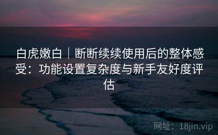 白虎嫩白｜断断续续使用后的整体感受：功能设置复杂度与新手友好度评估