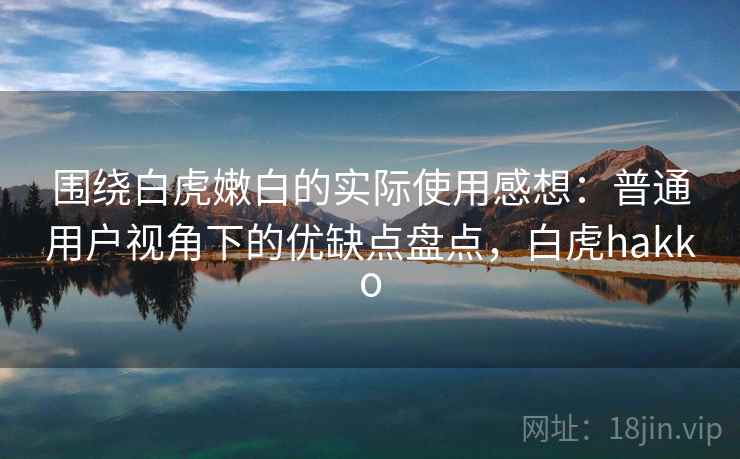 围绕白虎嫩白的实际使用感想:普通用户视角下的优缺点盘点,白虎hakko 围绕白虎嫩白的实际使用感想:普通用户视角下的优缺点盘点,白虎hakko