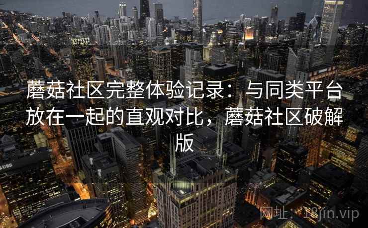 蘑菇社区完整体验记录：与同类平台放在一起的直观对比，蘑菇社区破解版