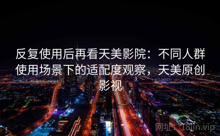 反复使用后再看天美影院：不同人群使用场景下的适配度观察，天美原创影视