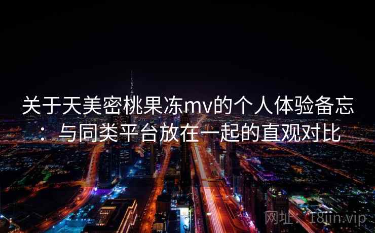 关于天美密桃果冻mv的个人体验备忘:与同类平台放在一起的直观对比 关于天美密桃果冻mv的个人体验备忘:与同类平台放在一起的直观对比