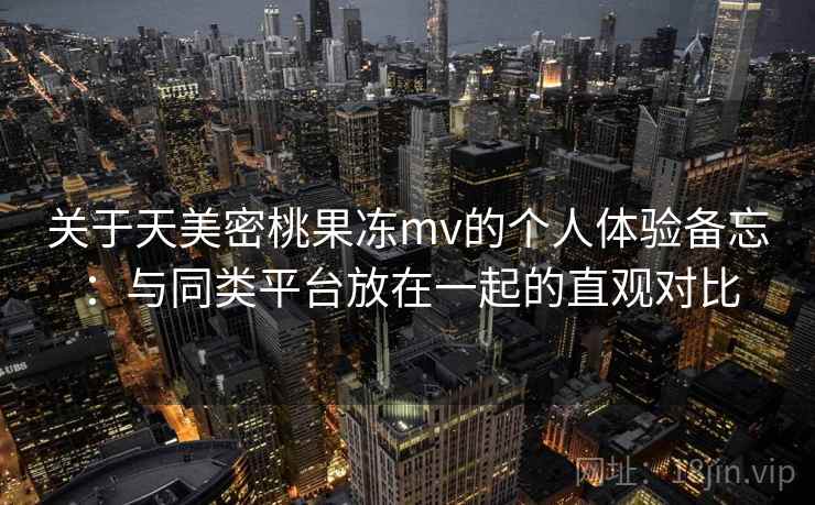 关于天美密桃果冻mv的个人体验备忘：与同类平台放在一起的直观对比