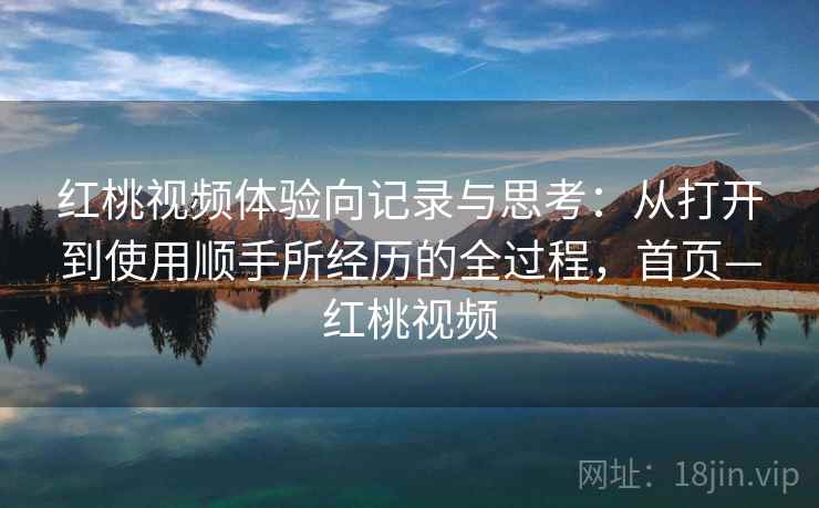 红桃视频体验向记录与思考：从打开到使用顺手所经历的全过程，首页—红桃视频