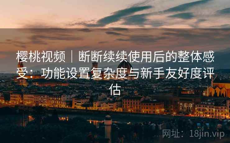 樱桃视频|断断续续使用后的整体感受:功能设置复杂度与新手友好度评估 樱桃视频|断断续续使用后的整体感受:功能设置复杂度与新手友好度评估