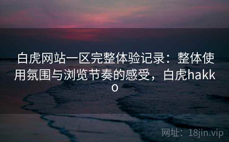白虎网站一区完整体验记录：整体使用氛围与浏览节奏的感受，白虎hakko