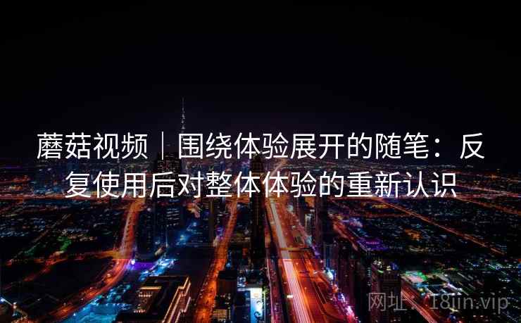 蘑菇视频｜围绕体验展开的随笔：反复使用后对整体体验的重新认识