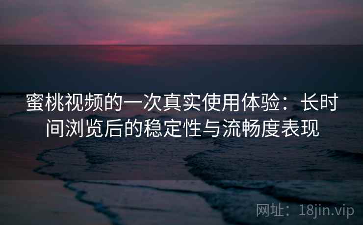 蜜桃视频的一次真实使用体验：长时间浏览后的稳定性与流畅度表现