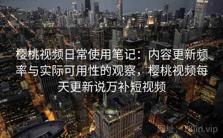 樱桃视频日常使用笔记：内容更新频率与实际可用性的观察，樱桃视频每天更新说万补短视频