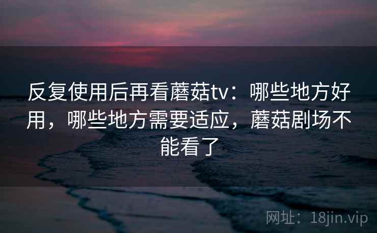 反复使用后再看蘑菇tv：哪些地方好用，哪些地方需要适应，蘑菇剧场不能看了