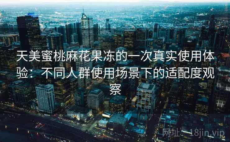 天美蜜桃麻花果冻的一次真实使用体验:不同人群使用场景下的适配度观察 天美蜜桃麻花果冻的一次真实使用体验:不同人群使用场景下的适配度观察