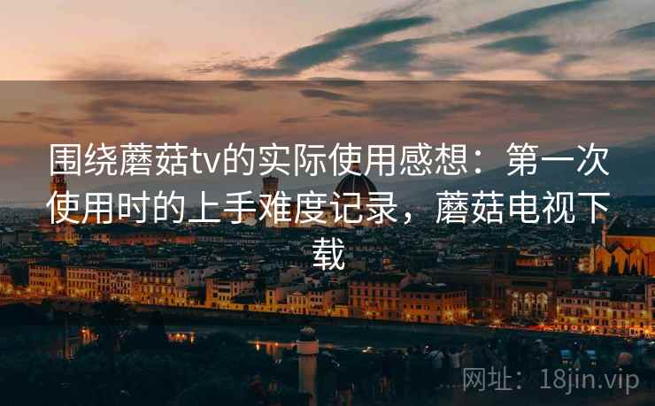 围绕蘑菇tv的实际使用感想：第一次使用时的上手难度记录，蘑菇电视下载