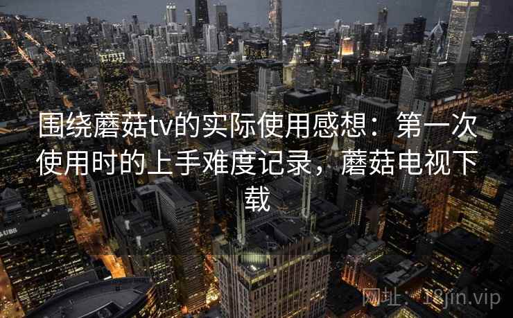 围绕蘑菇tv的实际使用感想：第一次使用时的上手难度记录，蘑菇电视下载