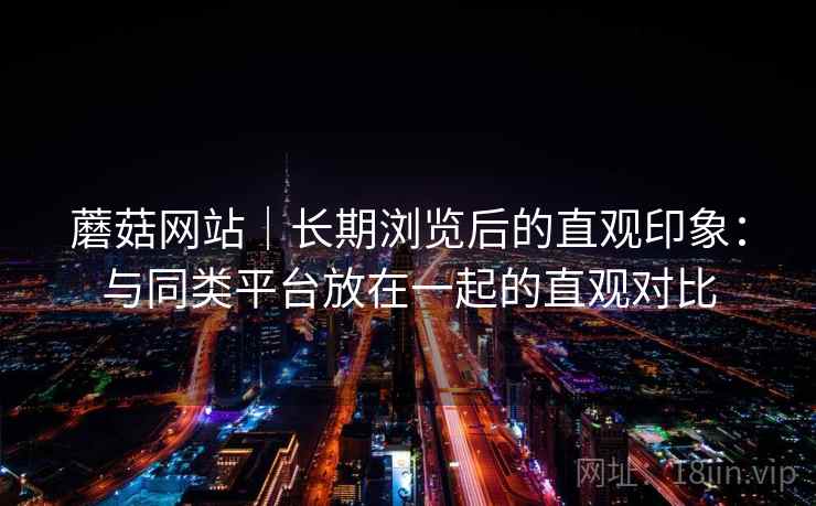 蘑菇网站｜长期浏览后的直观印象：与同类平台放在一起的直观对比