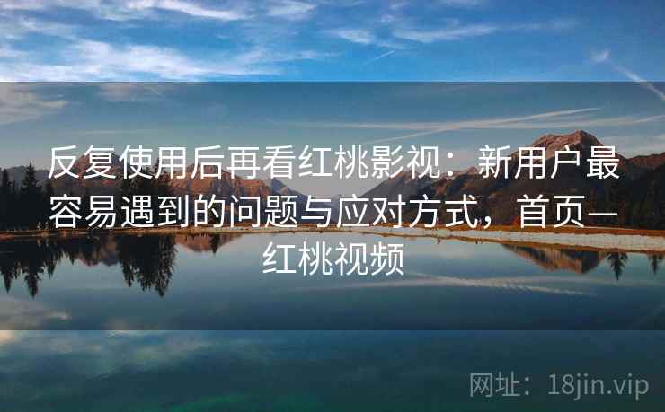 反复使用后再看红桃影视：新用户最容易遇到的问题与应对方式，首页—红桃视频