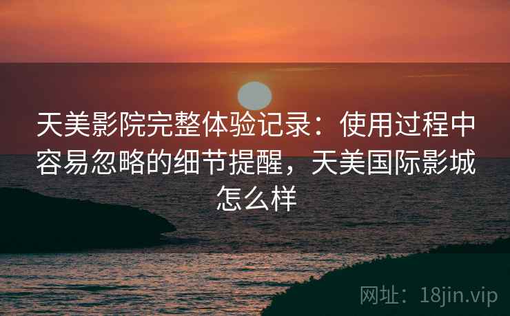 天美影院完整体验记录:使用过程中容易忽略的细节提醒,天美国际影城怎么样 天美影院完整体验记录:使用过程中容易忽略的细节提醒,天美国际影城怎么样