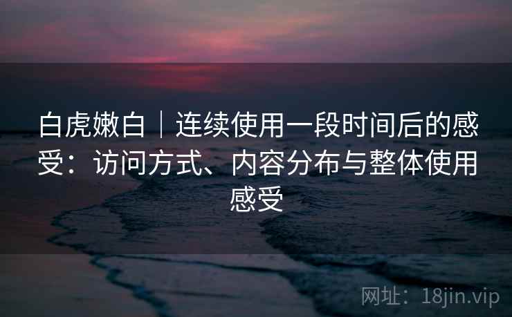 白虎嫩白｜连续使用一段时间后的感受：访问方式、内容分布与整体使用感受
