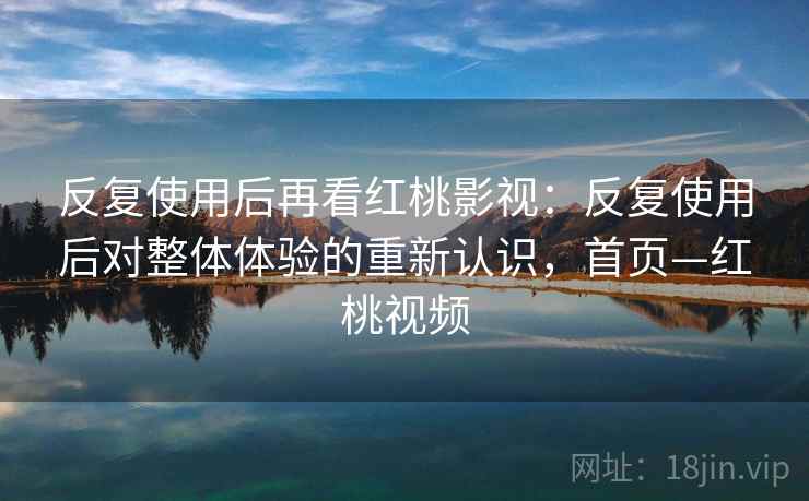 反复使用后再看红桃影视：反复使用后对整体体验的重新认识，首页—红桃视频
