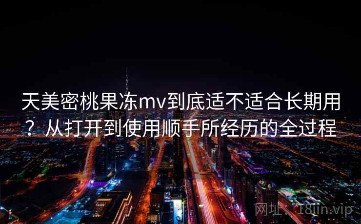 天美密桃果冻mv到底适不适合长期用？从打开到使用顺手所经历的全过程
