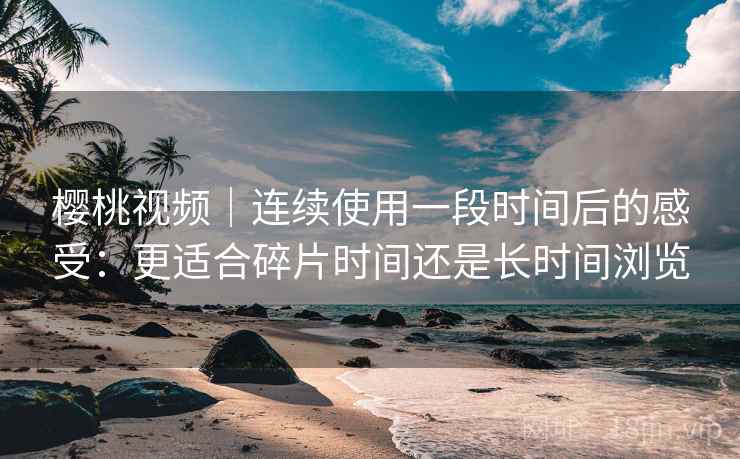 樱桃视频｜连续使用一段时间后的感受：更适合碎片时间还是长时间浏览