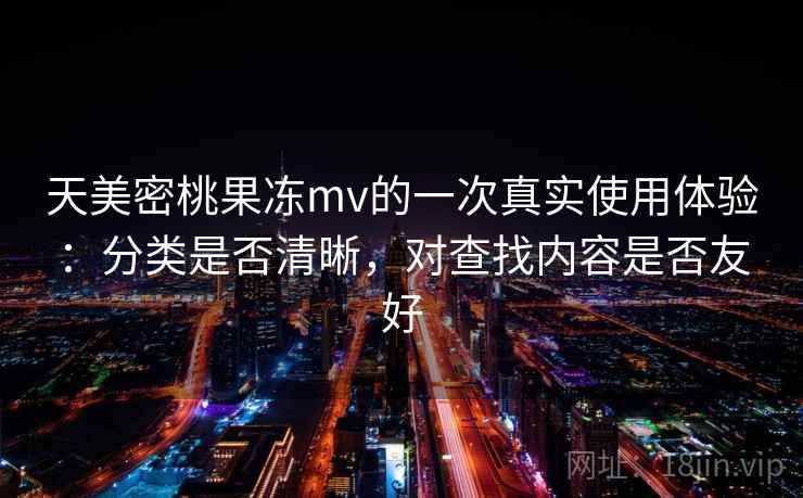天美密桃果冻mv的一次真实使用体验:分类是否清晰,对查找内容是否友好 天美密桃果冻mv的一次真实使用体验:分类是否清晰,对查找内容是否友好