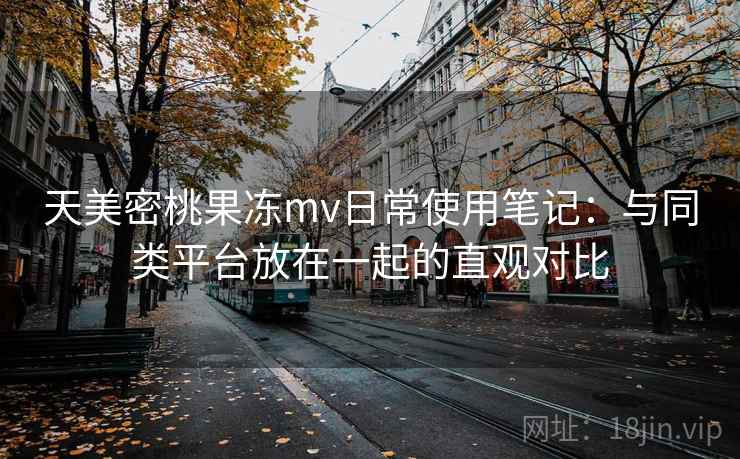 天美密桃果冻mv日常使用笔记:与同类平台放在一起的直观对比 天美密桃果冻mv日常使用笔记:与同类平台放在一起的直观对比