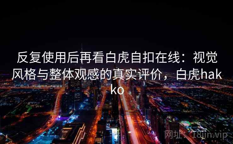 反复使用后再看白虎自扣在线：视觉风格与整体观感的真实评价，白虎hakko