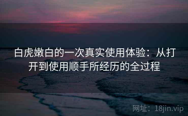白虎嫩白的一次真实使用体验：从打开到使用顺手所经历的全过程