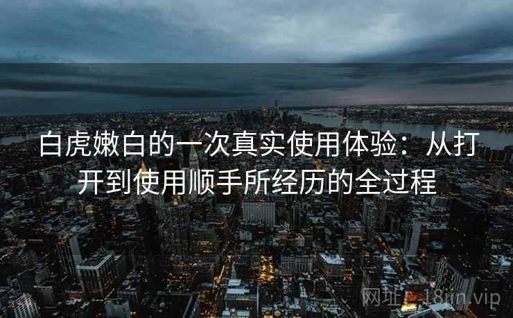 白虎嫩白的一次真实使用体验：从打开到使用顺手所经历的全过程