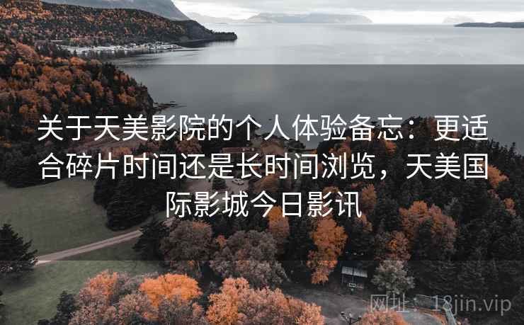 关于天美影院的个人体验备忘:更适合碎片时间还是长时间浏览,天美国际影城今日影讯 关于天美影院的个人体验备忘:更适合碎片时间还是长时间浏览,天美国际影城今日影讯