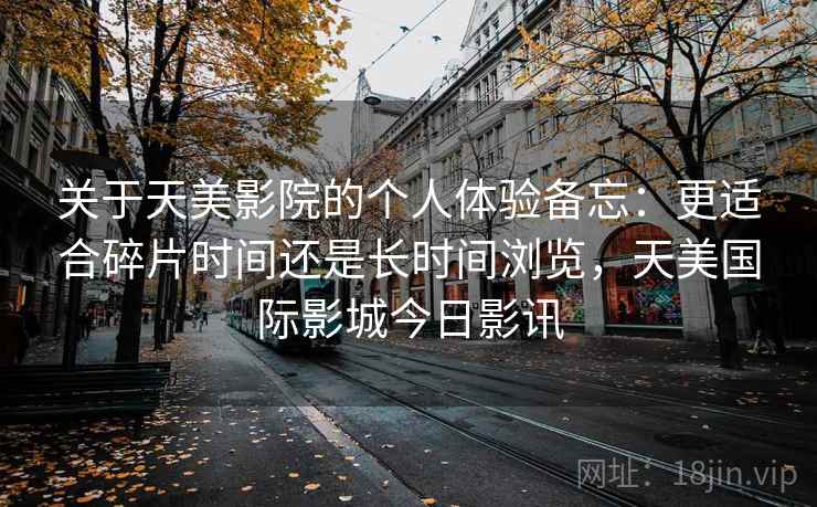 关于天美影院的个人体验备忘：更适合碎片时间还是长时间浏览，天美国际影城今日影讯