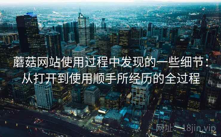 蘑菇网站使用过程中发现的一些细节:从打开到使用顺手所经历的全过程 蘑菇网站使用过程中发现的一些细节:从打开到使用顺手所经历的全过程
