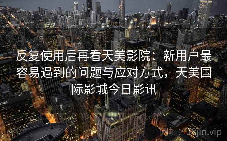 反复使用后再看天美影院:新用户最容易遇到的问题与应对方式,天美国际影城今日影讯 反复使用后再看天美影院:新用户最容易遇到的问题与应对方式,天美国际影城今日影讯
